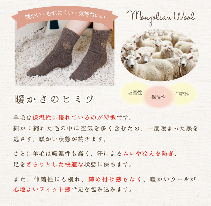 暖かい・むれにくい・気持ちいい「暖かさのヒミツ」羊毛は保温性に優れているのが特徴です。細かく縮れた毛の中に空気を多く含むため、一度暖まった熱を逃さず、暖かい状態が続きます。さらに羊毛は吸湿性も高く、汗によるムレや冷えを防ぎ、足をさらりとした快適な状態に保ちます。また、伸縮性にも優れ、締め付け感もなく、暖かいウールが心地よいフィット感で足を包み込みます。