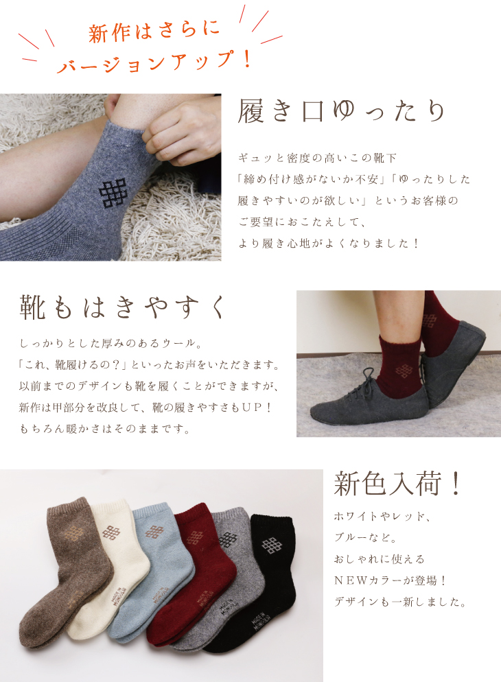 新作はさらにバージョンアップ!履き口ゆったり、ギュッと密度の高いこの靴下「締め付け感がないか不安」「ゆったりした履きやすいのが欲しい」というお客様のご要望におこたえして、より履き心地がよくなりました!靴もはきやすく、しっかりとした厚みのあるウール。「これ、靴履けるの?」といったお声をいただきます。以前までのデザインも靴を履くことができますが、新作は甲部分を改良して、靴の履きやすさもUP!もちろん暖かさはそのままです。新色入荷!ホワイトやレッド、ブルーなど。おしゃれに使えるNEWカラーが登場!デザインも一新しました。